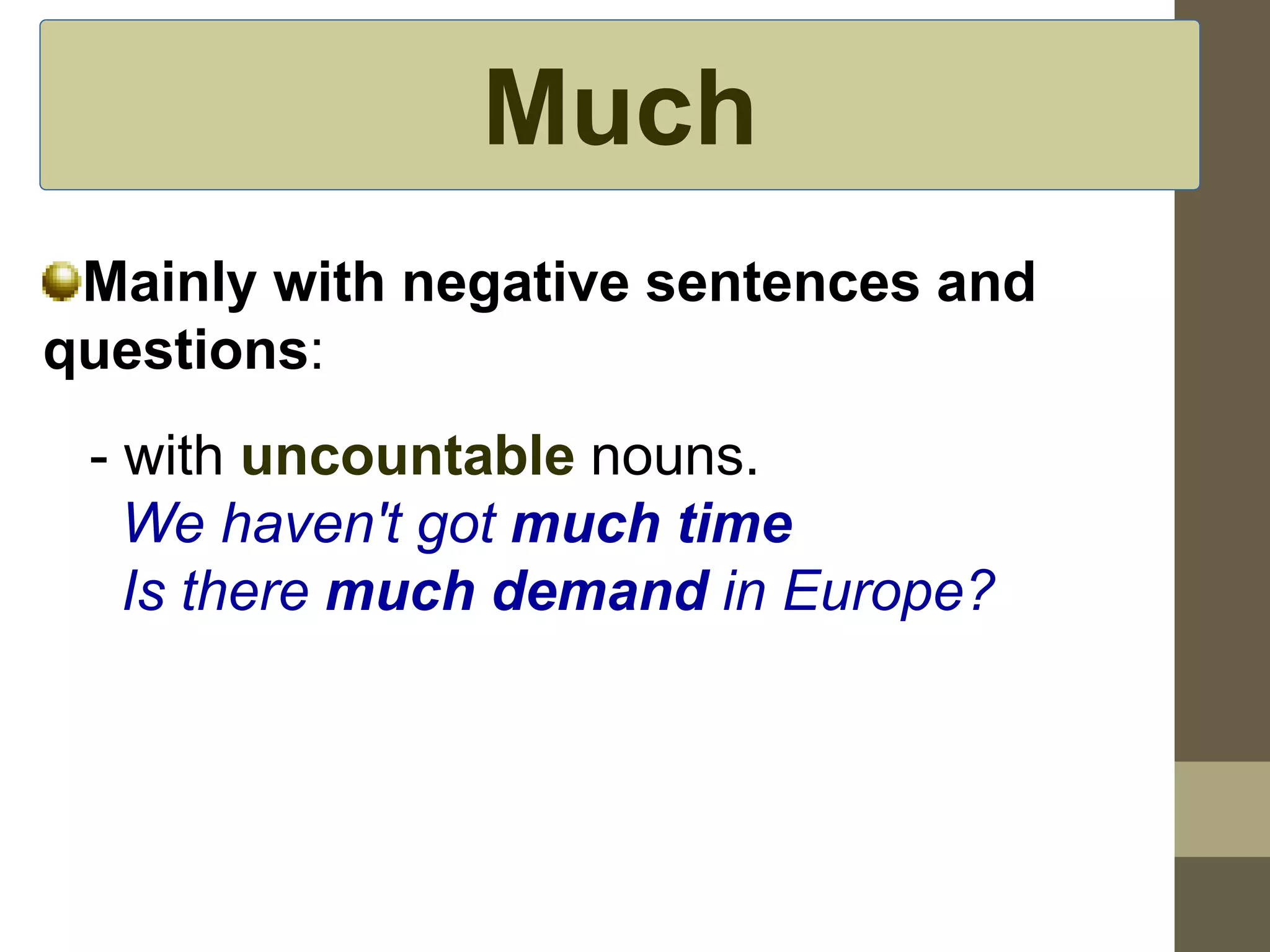 Much 
Mainly with negative sentences and 
questions: 
- with uncountable nouns. 
We haven't got much time 
Is there much demand in Europe? 
 