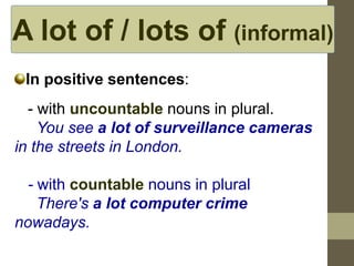 A lot of / lots of (informal)
In positive sentences:
- with uncountable nouns in plural.
You see a lot of surveillance cameras
in the streets in London.
- with countable nouns in plural
There's a lot computer crime
nowadays.