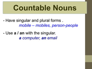 Countable Nouns
- Have singular and plural forms .
mobile – mobiles, person-people
- Use a / an with the singular.
a computer, an email