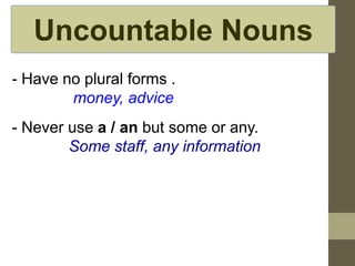 Uncountable Nouns
- Have no plural forms .
money, advice
- Never use a / an but some or any.
Some staff, any information