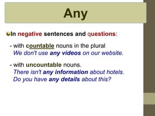 Any
In negative sentences and questions:
- with countable nouns in the plural
We don't use any videos on our website.
- with uncountable nouns.
There isn't any information about hotels.
Do you have any details about this?