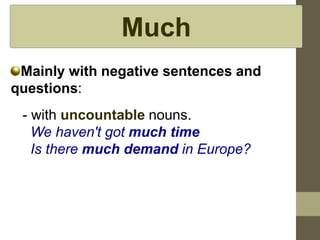 Much
Mainly with negative sentences and
questions:
- with uncountable nouns.
We haven't got much time
Is there much demand in Europe?