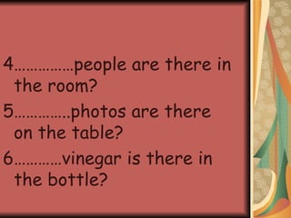 4……………people are there in the room? 5…………..photos are there on the table? 6…………vinegar is there in the bottle? 