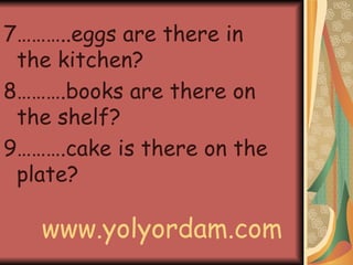 7………..eggs are there in the kitchen? 8……….books are there on the shelf? 9……….cake is there on the plate? www.yolyordam.com 