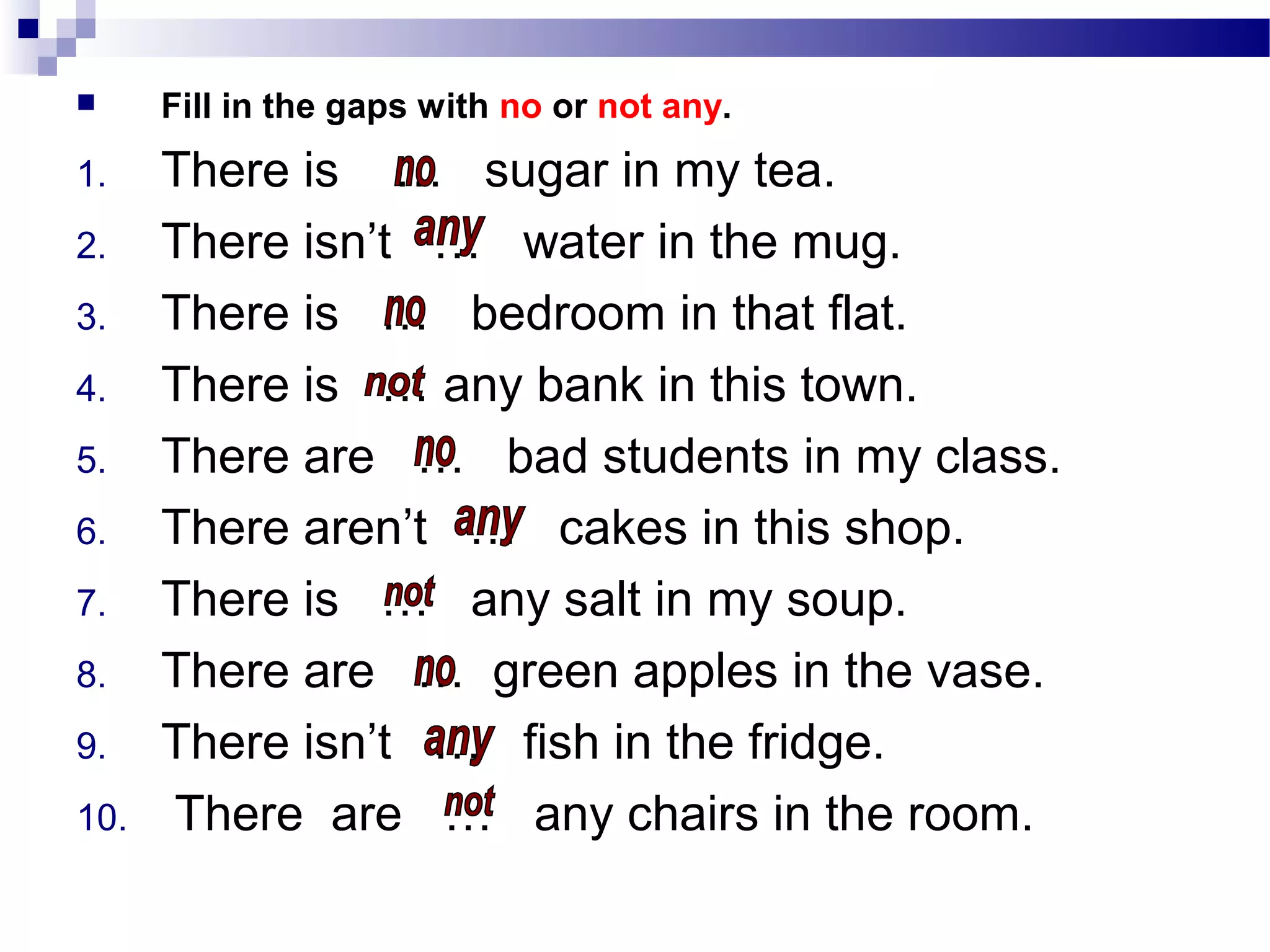  Fill in the gaps with no or not any.
1. There is … sugar in my tea.
2. There isn’t … water in the mug.
3. There is … bedroom in that flat.
4. There is … any bank in this town.
5. There are … bad students in my class.
6. There aren’t … cakes in this shop.
7. There is … any salt in my soup.
8. There are … green apples in the vase.
9. There isn’t … fish in the fridge.
10. There are … any chairs in the room.
 