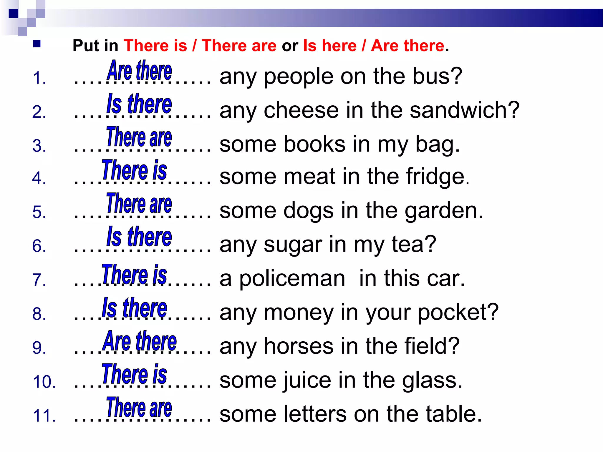  Put in There is / There are or Is here / Are there.
1. ……………… any people on the bus?
2. ……………… any cheese in the sandwich?
3. ……………… some books in my bag.
4. ……………… some meat in the fridge.
5. ……………… some dogs in the garden.
6. ……………… any sugar in my tea?
7. ……………… a policeman in this car.
8. ……………… any money in your pocket?
9. ……………… any horses in the field?
10. ……………… some juice in the glass.
11. ……………… some letters on the table.
 