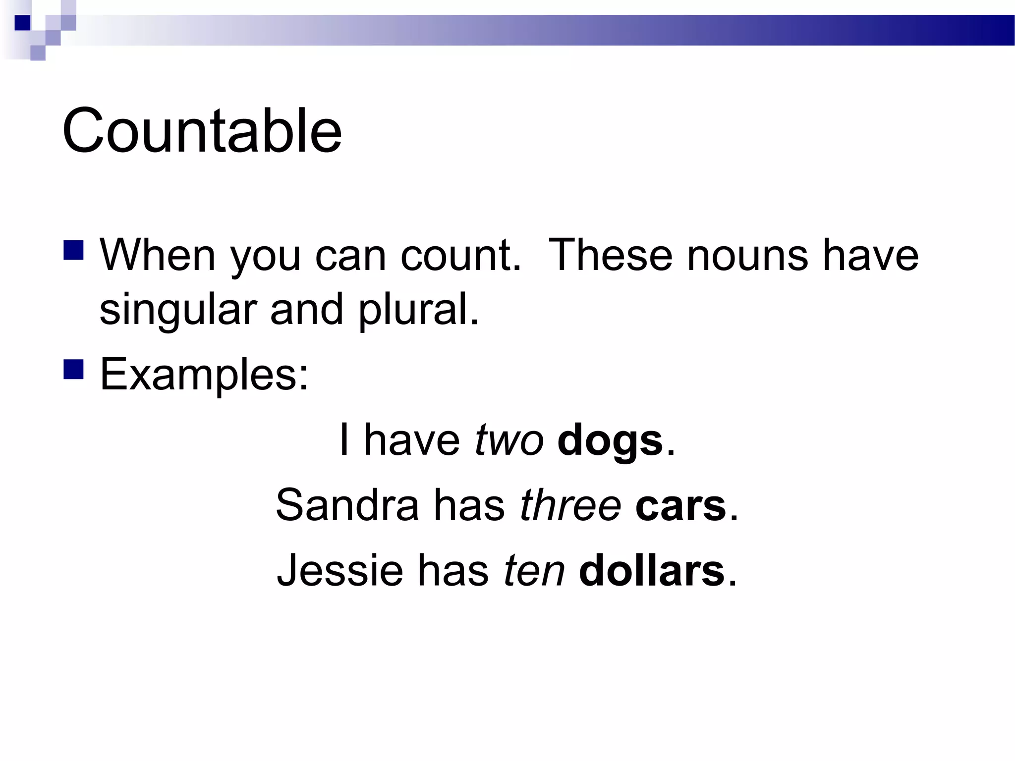 Countable
 When you can count. These nouns have
singular and plural.
 Examples:
I have two dogs.
Sandra has three cars.
Jessie has ten dollars.
 