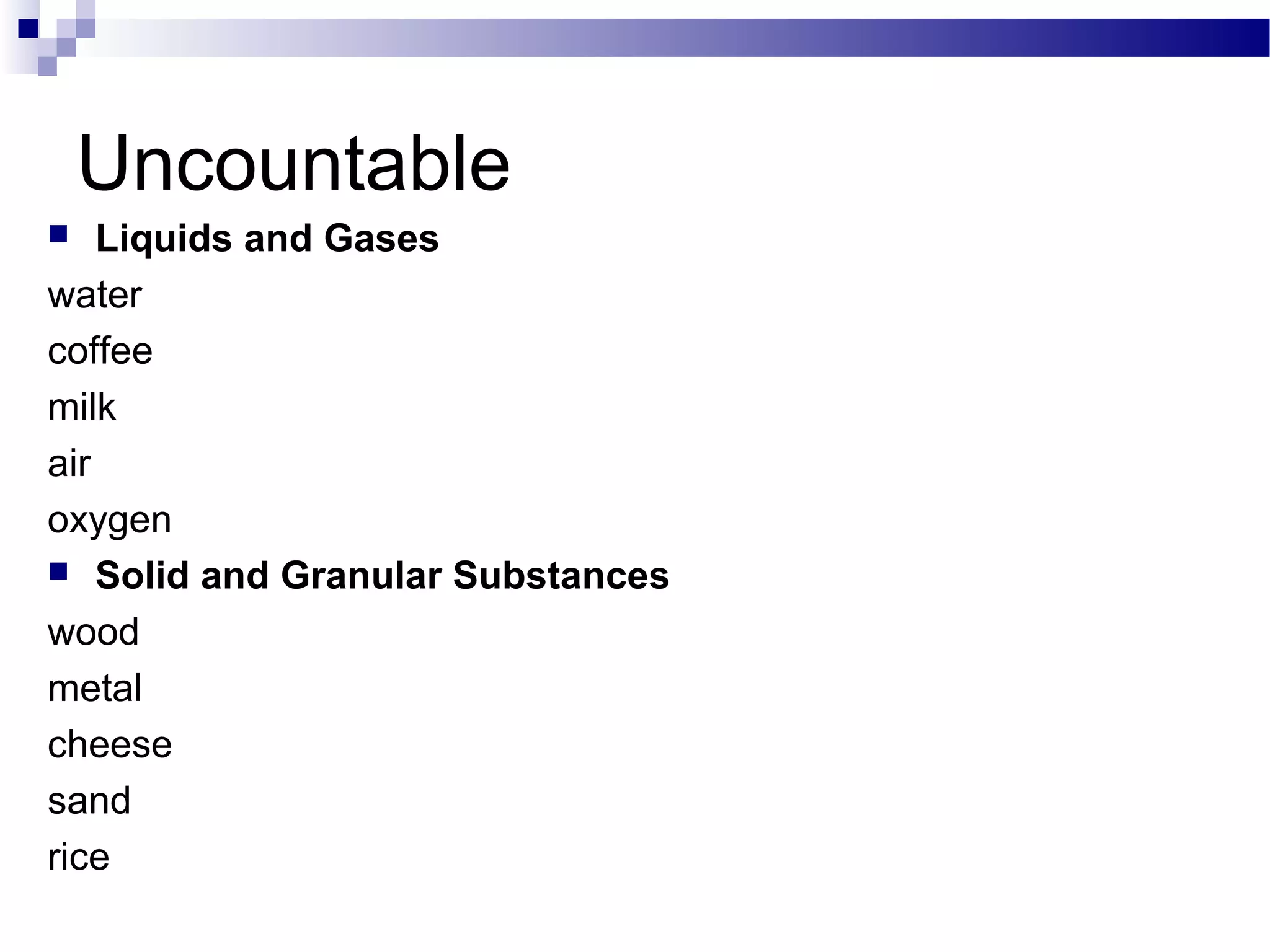 Uncountable
 Liquids and Gases
water
coffee
milk
air
oxygen
 Solid and Granular Substances
wood
metal
cheese
sand
rice
 