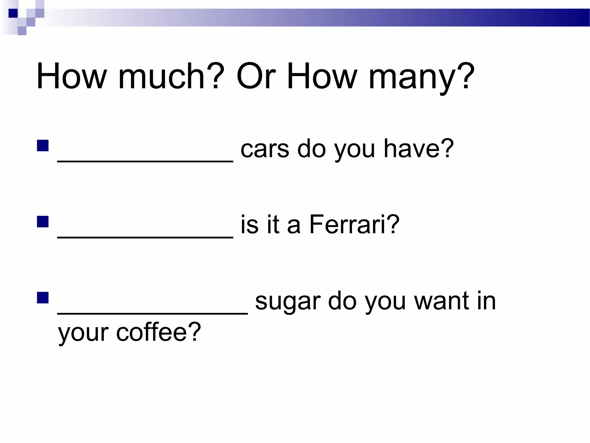How much? Or How many?
 ____________ cars do you have?
 ____________ is it a Ferrari?
 _____________ sugar do you want in
your coffee?
 