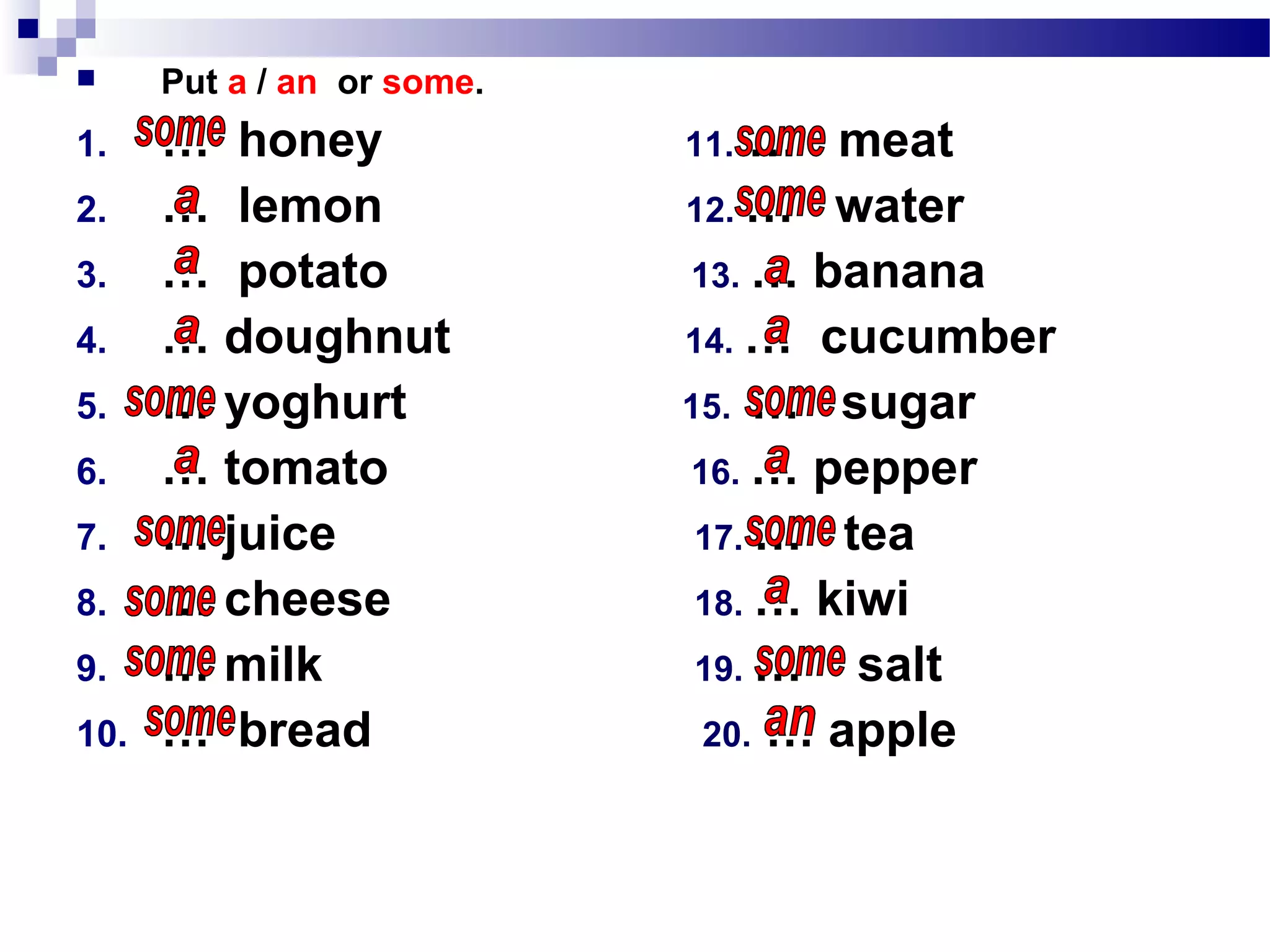  Put a / an or some.
1. … honey 11. … meat
2. … lemon 12. … water
3. … potato 13. … banana
4. … doughnut 14. … cucumber
5. … yoghurt 15. … sugar
6. … tomato 16. … pepper
7. … juice 17. … tea
8. … cheese 18. … kiwi
9. … milk 19. … salt
10. … bread 20. … apple
 