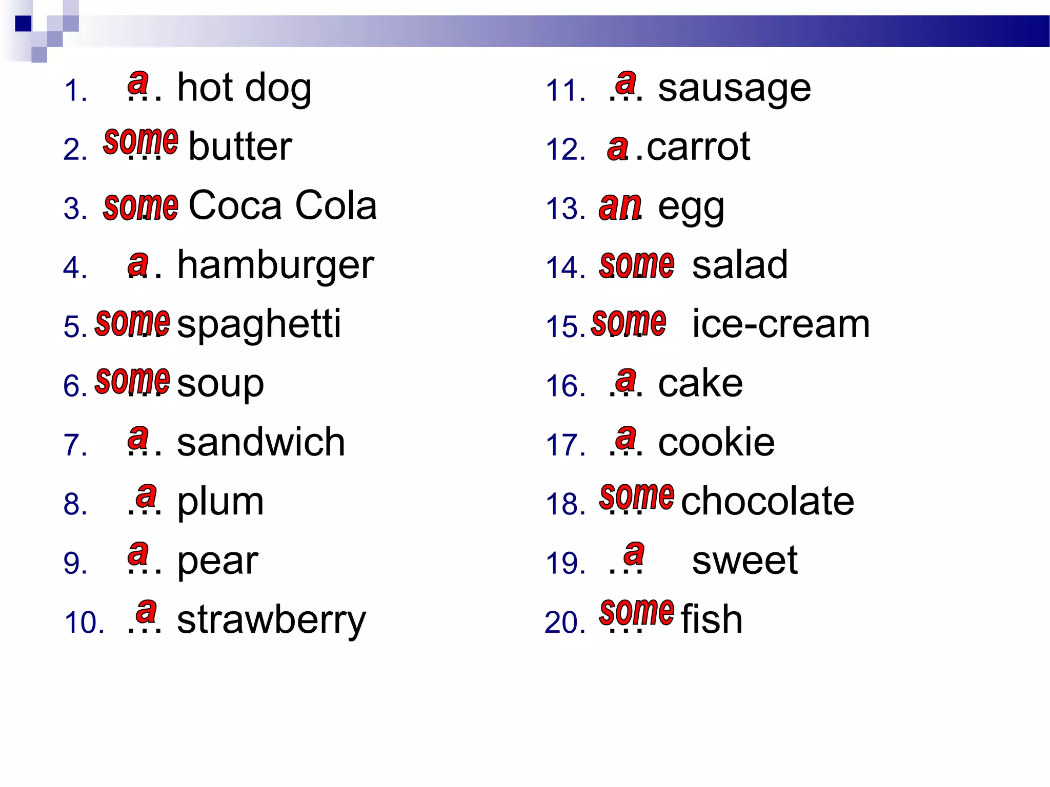 1. … hot dog
2. … butter
3. … Coca Cola
4. … hamburger
5. … spaghetti
6. … soup
7. … sandwich
8. … plum
9. … pear
10. … strawberry
11. … sausage
12. …carrot
13. … egg
14. … salad
15. … ice-cream
16. … cake
17. … cookie
18. … chocolate
19. … sweet
20. … fish
 