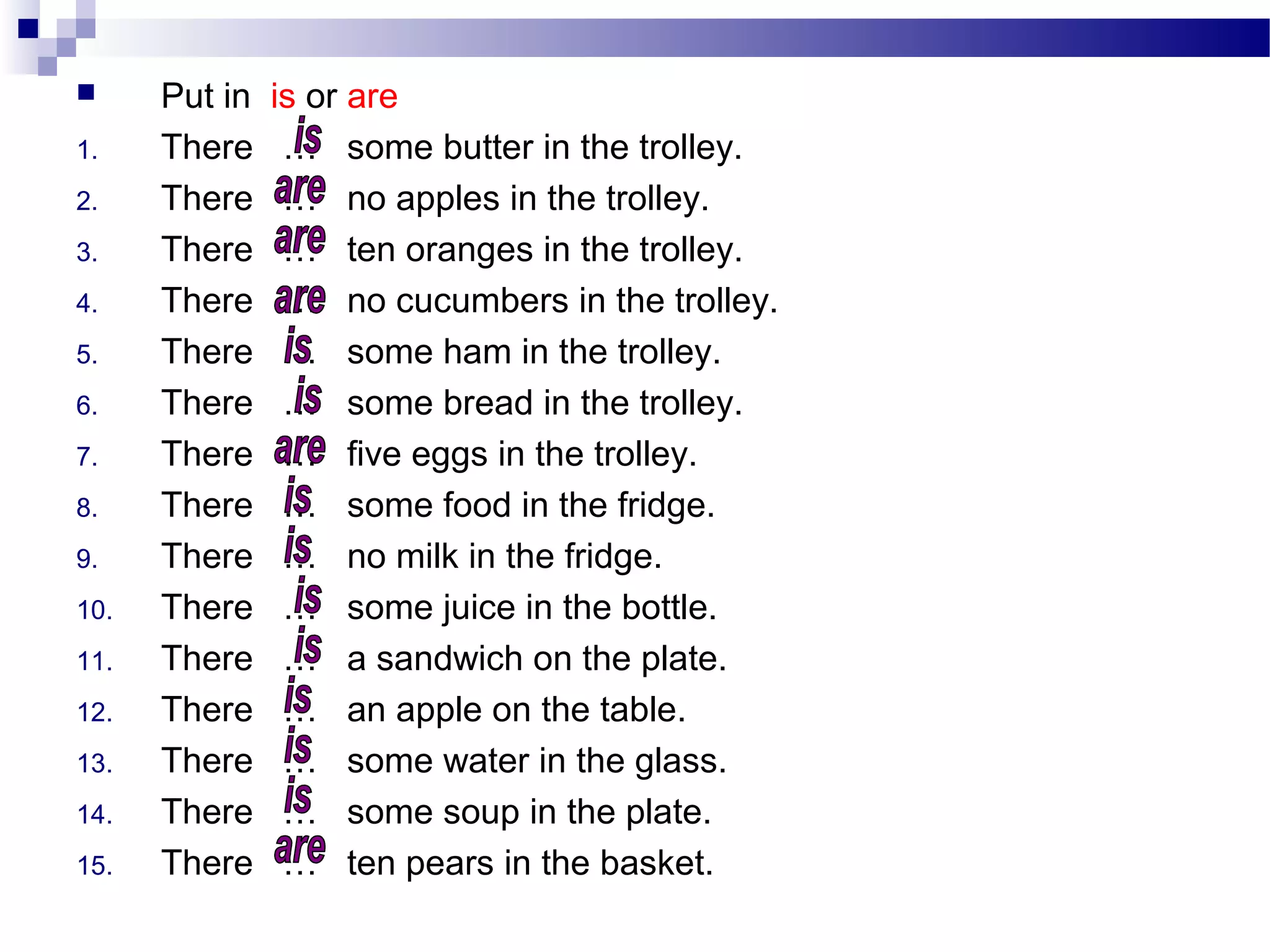  Put in is or are
1. There … some butter in the trolley.
2. There … no apples in the trolley.
3. There … ten oranges in the trolley.
4. There … no cucumbers in the trolley.
5. There … some ham in the trolley.
6. There … some bread in the trolley.
7. There … five eggs in the trolley.
8. There … some food in the fridge.
9. There … no milk in the fridge.
10. There … some juice in the bottle.
11. There … a sandwich on the plate.
12. There … an apple on the table.
13. There … some water in the glass.
14. There … some soup in the plate.
15. There … ten pears in the basket.
 