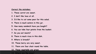 Correct the mistakes:
1. These carrot are sweet.
2. I don’t like teas at all.
3. I’d like to cut some pear for this salad.
4. There is much waters in this jar.
5. How many sandwich have you bought?
6. You can take four potato from the basket.
7. Do you eat meats?
8. There is much rices in this dish.
9. Where is breads?
10. These berry are very sweet.
11. There are four chair round the table.
12. These vegetable are green.
13. Where are the onion?
 