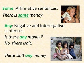 Some: Affirmative sentences:
There is some money

 Any: Negative and Interrogative
 sentences:
 Is there any money?
 No, there isn’t.

 There isn’t any money
 