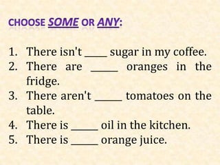 1. There isn't _____ sugar in my coffee.
2. There are ______ oranges in the
   fridge.
3. There aren't ______ tomatoes on the
   table.
4. There is ______ oil in the kitchen.
5. There is ______ orange juice.
 
