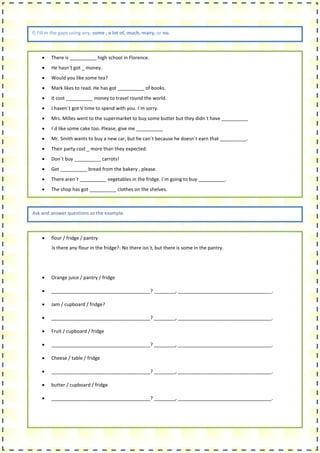 f) Fill in the gaps using any, some , a lot of, much, many, or no.
 There is __________ high school in Florence.
 He hasn´t got _ money.
 Would you like some tea?
 Mark likes to read. He has got __________ of books.
 It cost __________ money to travel round the world.
 I haven´t got V time to spend with you. I´m sorry.
 Mrs. Milles went to the supermarket to buy some butter but they didn´t have __________
 I´d like some cake too. Please, give me __________
 Mr. Smith wants to buy a new car, but he can´t because he doesn´t earn that __________.
 Their party cost _ more than they expected.
 Don´t buy __________ carrots!
 Get __________ bread from the bakery , please.
 There aren´t __________ vegetables in the fridge. I´m going to buy __________.
 The shop has got __________ clothes on the shelves.
Ask and answer questions as the example.
 flour / fridge / pantry
Is there any flour in the fridge?- No there isn´t, but there is some in the pantry.
 Orange juice / pantry / fridge
 _____________________________________? ________, ___________________________________.
 Jam / cupboard / fridge?
 _____________________________________? ________, ___________________________________.
 Fruit / cupboard / fridge
 _____________________________________? ________, ___________________________________.
 Cheese / table / fridge
 _____________________________________? ________, ___________________________________.
 butter / cupboard / fridge
 _____________________________________? ________, ___________________________________.
 
