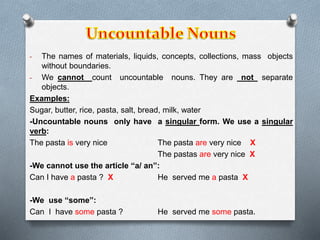 - The names of materials, liquids, concepts, collections, mass objects 
without boundaries. 
- We cannot count uncountable nouns. They are not separate 
objects. 
Examples: 
Sugar, butter, rice, pasta, salt, bread, milk, water 
-Uncountable nouns only have a singular form. We use a singular 
verb: 
The pasta is very nice The pasta are very nice X 
The pastas are very nice X 
-We cannot use the article “a/ an”: 
Can I have a pasta ? X He served me a pasta X 
-We use “some”: 
Can I have some pasta ? He served me some pasta. 
 