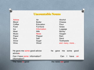 Advice 
Blood 
Coffee 
Food 
Ice 
Meat 
Music 
Paper 
Rice 
Snow 
Wine 
Air 
Butter 
Education 
Furniture 
Information 
Milk 
News 
Pepper 
Salt 
Sugar 
Wood 
Alcohol 
Cheese 
Flour 
Grass 
Luggage 
Money 
Oxygen 
Rain 
Sand 
Toothpaste 
and many more… 
He gave me some good advice he gave me some good 
advices 
Can I have some information? Can I have an 
information? 
The news is good the news are good 
 