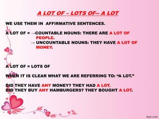 A LOT OF – LOTS OF-- A LOT
WE USE THEM IN AFFIRMATIVE SENTENCES.
A LOT OF = →COUNTABLE NOUNS: THERE ARE A LOT OF
PEOPLE.
→ UNCOUNTABLE NOUNS: THEY HAVE A LOT OF
MONEY.
A LOT OF = LOTS OF
WHEN IT IS CLEAR WHAT WE ARE REFERRING TO: “A LOT.”
DID THEY HAVE ANY MONEY? THEY HAD A LOT.
DID THEY BUY ANY HAMBURGERS? THEY BOUGHT A LOT.
 