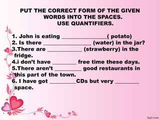 PUT THE CORRECT FORM OF THE GIVEN
WORDS INTO THE SPACES.
USE QUANTIFIERS.
1. John is eating _________________( potato)
2. Is there __________________ (water) in the jar?
3.There are _____________ (strawberry) in the
fridge.
4.i don’t have _________ free time these days.
5.There aren’t __________ good restaurants in
this part of the town.
6. I have got __________CDs but very _________
space.
 