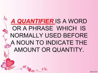 A QUANTIFIER IS A WORD
OR A PHRASE WHICH IS
NORMALLY USED BEFORE
A NOUN TO INDICATE THE
AMOUNT OR QUANTITY.
 