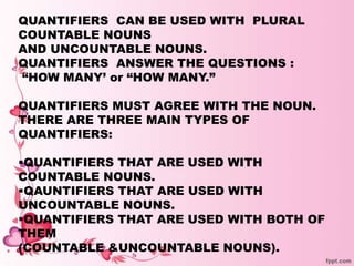 QUANTIFIERS CAN BE USED WITH PLURAL
COUNTABLE NOUNS
AND UNCOUNTABLE NOUNS.
QUANTIFIERS ANSWER THE QUESTIONS :
“HOW MANY’ or “HOW MANY.”
QUANTIFIERS MUST AGREE WITH THE NOUN.
THERE ARE THREE MAIN TYPES OF
QUANTIFIERS:
QUANTIFIERS THAT ARE USED WITH
COUNTABLE NOUNS.
QAUNTIFIERS THAT ARE USED WITH
UNCOUNTABLE NOUNS.
QUANTIFIERS THAT ARE USED WITH BOTH OF
THEM
(COUNTABLE &UNCOUNTABLE NOUNS).
 