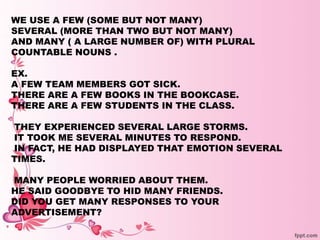 WE USE A FEW (SOME BUT NOT MANY)
SEVERAL (MORE THAN TWO BUT NOT MANY)
AND MANY ( A LARGE NUMBER OF) WITH PLURAL
COUNTABLE NOUNS .
EX.
A FEW TEAM MEMBERS GOT SICK.
THERE ARE A FEW BOOKS IN THE BOOKCASE.
THERE ARE A FEW STUDENTS IN THE CLASS.
THEY EXPERIENCED SEVERAL LARGE STORMS.
IT TOOK ME SEVERAL MINUTES TO RESPOND.
IN FACT, HE HAD DISPLAYED THAT EMOTION SEVERAL
TIMES.
MANY PEOPLE WORRIED ABOUT THEM.
HE SAID GOODBYE TO HID MANY FRIENDS.
DID YOU GET MANY RESPONSES TO YOUR
ADVERTISEMENT?
 