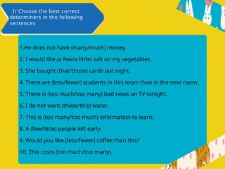1.He does not have (many/much) money.
2. I would like (a few/a little) salt on my vegetables.
3. She bought (that/those) cards last night.
4. There are (less/fewer) students in this room than in the next room.
5. There is (too much/too many) bad news on TV tonight.
6. I do not want (these/this) water.
7. This is (too many/too much) information to learn.
8. A (few/little) people left early.
9. Would you like (less/fewer) coffee than this?
10. This costs (too much/too many).
I/ Choose the best correct
determiners in the following
sentences
 