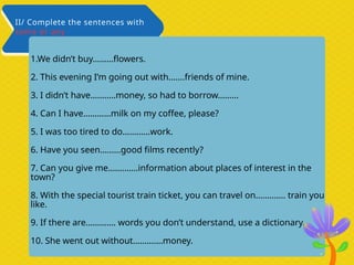 1.We didn’t buy………flowers.
2. This evening I’m going out with…….friends of mine.
3. I didn’t have………..money, so had to borrow………
4. Can I have…………milk on my coffee, please?
5. I was too tired to do………...work.
6. Have you seen………good films recently?
7. Can you give me………….information about places of interest in the
town?
8. With the special tourist train ticket, you can travel on…………. train you
like.
9. If there are…………. words you don’t understand, use a dictionary.
10. She went out without………….money.
II/ Complete the sentences with
some or any
 