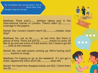 Matthew: There are(1)……. athletes taking part in the
International Games in London. There’s been (2)……………
coverage in the papers.
Daniel: Our runners haven’t won’t (3)……………medals, have
they?
Matthew: No, not as (4)………… as last time. But there is
plenty of time. There are still (5)…………… events to come. I’d
like to go and see some of track events, but I haven’t got (6)
……..time at the moment.
Daniel: No, not with exams coming up. We’re having so(7)
……….. lessons to study.
Matthew: I’m hoping to go at the weekend if I can get a
ticket. Apparently there aren’t (8)…………… seats left.
Daniel: I’ve heard the cheapest tickets are $25. I think that’s
too (9)……….
III/ Complete the conversation. Put in a
lot of, many or much. More than one
answer may be correct.
 