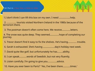 1.I don’t think I can lift this box on my own. I need ………………help.
2. …………… tourists visited Northern Ireland in the 1980s because of the
terrorism there.
3. The postman doesn’t often come here. We receive…………..letters.
4. The snow was quite deep. They seemed……………hope of completing our
journey.
5. Trevor doesn’t find it easy to fix the shelves. He’s having………….. trouble.
6. Sarah is exhausted. She’s having ……………….day’s holiday next week.
7. David quite like golf, but unfortunately he has………ability.
8. I can speak…………words of Swedish, but not very fluently.
9. Listen carefully. I‘m going to give you……………advice.
10. Have you ever been to Paris? ‘ Yes, I’ve been there…………times.’
IV/ Put in a few, few, a little or little
 