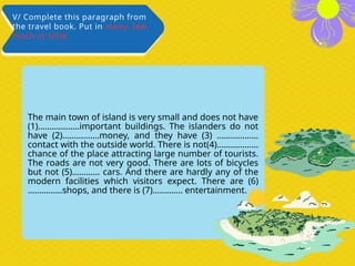 The main town of island is very small and does not have
(1)………………important buildings. The islanders do not
have (2)…………….money, and they have (3) ………………
contact with the outside world. There is not(4)………………
chance of the place attracting large number of tourists.
The roads are not very good. There are lots of bicycles
but not (5)………… cars. And there are hardly any of the
modern facilities which visitors expect. There are (6)
……………shops, and there is (7)…………. entertainment.
V/ Complete this paragraph from
the travel book. Put in many, few,
much or little
 