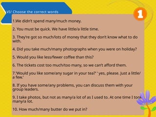 1.We didn’t spend many/much money.
2. You must be quick. We have little/a little time.
3. They’re got so much/lots of money that they don’t know what to do
with.
4. Did you take much/many photographs when you were on holiday?
5. Would you like less/fewer coffee than this?
6. The tickets cost too much/too many, so we can’t afford them.
7.’Would you like some/any sugar in your tea?’ ‘ yes, please. Just a little/
a few.’
8. If you have some/any problems, you can discuss them with your
group leaders.
9. I take photos, but not as many/a lot of as I used to. At one time I took
many/a lot.
10. How much/many butter do we put in?
VI/ Choose the correct words
 