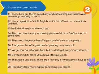 11. Quick, Let’s go! There’s somebody/anybody coming and I don’t want
somebody/ anybody to see us.
12. He can speak little/a little English, so it’s not difficult to communicate
with him.
13.My father drinks a lot of/much tea.
14. This town is not a very interesting place to visit, so a few/few tourists
come here.
15. She spent a large number of/a great deal of time on the project.
16. A large number of/A great deal of painting have been sold.
17. We get much/a lot of rain here, but we don’t get many/ much storms.
18. Do you mind if I asked you a few/a little questions?
19. The shop is very quiet. There are a few/only a few customers have come
in.
20. How many/How much cups of coffee have you taken?
VI/ Choose the correct words
 