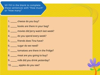 1. ______ cheese do you buy?
2. ______ books are there in your bag?
3. ______ movies did Jerry watch last week?
4. ______ do you spend every week?
5. ______ friends does Tina have?
6. ______ sugar do we need?
7. ______ tomatoes are there in the fridge?
8. ______ meat are you going to buy?
9. ______ milk did you drink yesterday?
10. ______ apples do you see?
VI/ Fill in the blank to complete
these sentences with “How much”
or “How many”
 
