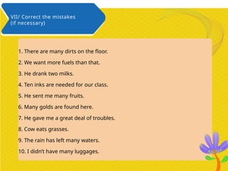 1. There are many dirts on the floor.
2. We want more fuels than that.
3. He drank two milks.
4. Ten inks are needed for our class.
5. He sent me many fruits.
6. Many golds are found here.
7. He gave me a great deal of troubles.
8. Cow eats grasses.
9. The rain has left many waters.
10. I didn’t have many luggages.
VII/ Correct the mistakes
(if necessary)
 