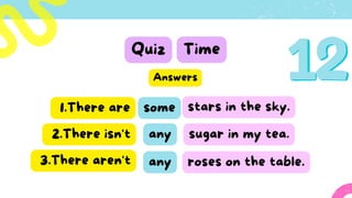 Quiz Time
some
1.There are stars in the sky.
Answers
2.There isn't any
3.There aren't roses on the table.
sugar in my tea.
any
 