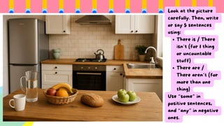 Look at the picture
carefully. Then, write
or say 5 sentences
using:
There is / There
isn’t (for 1 thing
or uncountable
stuff)
There are /
There aren’t (for
more than one
thing)
Use “some” in
positive sentences,
and “any” in negative
ones.
 