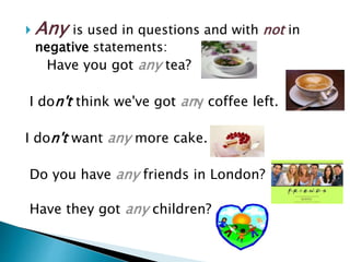  Any is used in questions and with not in
negative statements:
Have you got any tea?
I don't think we've got any coffee left.
I don't want any more cake.
Do you have any friends in London?
Have they got any children?
 