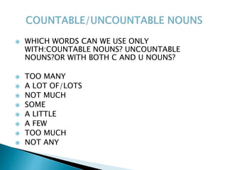  WHICH WORDS CAN WE USE ONLY
WITH:COUNTABLE NOUNS? UNCOUNTABLE
NOUNS?OR WITH BOTH C AND U NOUNS?
 TOO MANY
 A LOT OF/LOTS
 NOT MUCH
 SOME
 A LITTLE
 A FEW
 TOO MUCH
 NOT ANY
 