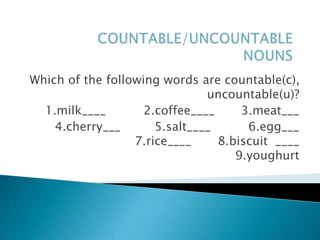 Which of the following words are countable(c),
uncountable(u)?
1.milk____ 2.coffee____ 3.meat___
4.cherry___ 5.salt____ 6.egg___
7.rice____ 8.biscuit ____
9.youghurt
 
