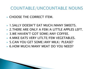  CHOOSE THE CORRECT ITEM.
 1.SALLY DOESN’T EAT MUCH/MANY SWEETS.
 2.THERE ARE ONLY A FEW/A LITTLE APPLES LEFT.
 3.WE HAVEN’T GOT SOME/ANY COFFEE.
 4.MIKE EATS VERY LITLTE/FEW VEGETABLES.
 5.CAN YOU GET SOME/ANY MILK/ PLEASE?
 6.HOW MUCH/MANY MEAT DO YOU NEED?
 