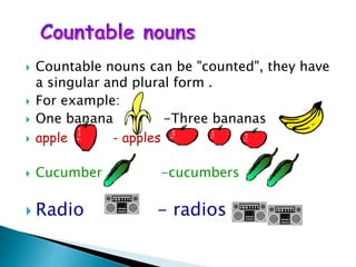  Countable nouns can be "counted", they have
a singular and plural form .
 For example:
 One banana -Three bananas
 apple - apples
 Cucumber -cucumbers
 Radio - radios
 