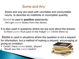 Some and Any
Some and any are used with countable and uncountable
nouns, to describe an indefinite or incomplete quantity
Some is used in positive statements:
He's got some books from the library.
It is also used in questions where we are sure about the answer:
Is there some fruit juice in the fridge? (= I think there is)
Some is used in situations where the question is not a request
for information, but a method of making a request, encouraging or
giving an invitation:
• Could I have some books, please?
• Would you like some books?
 