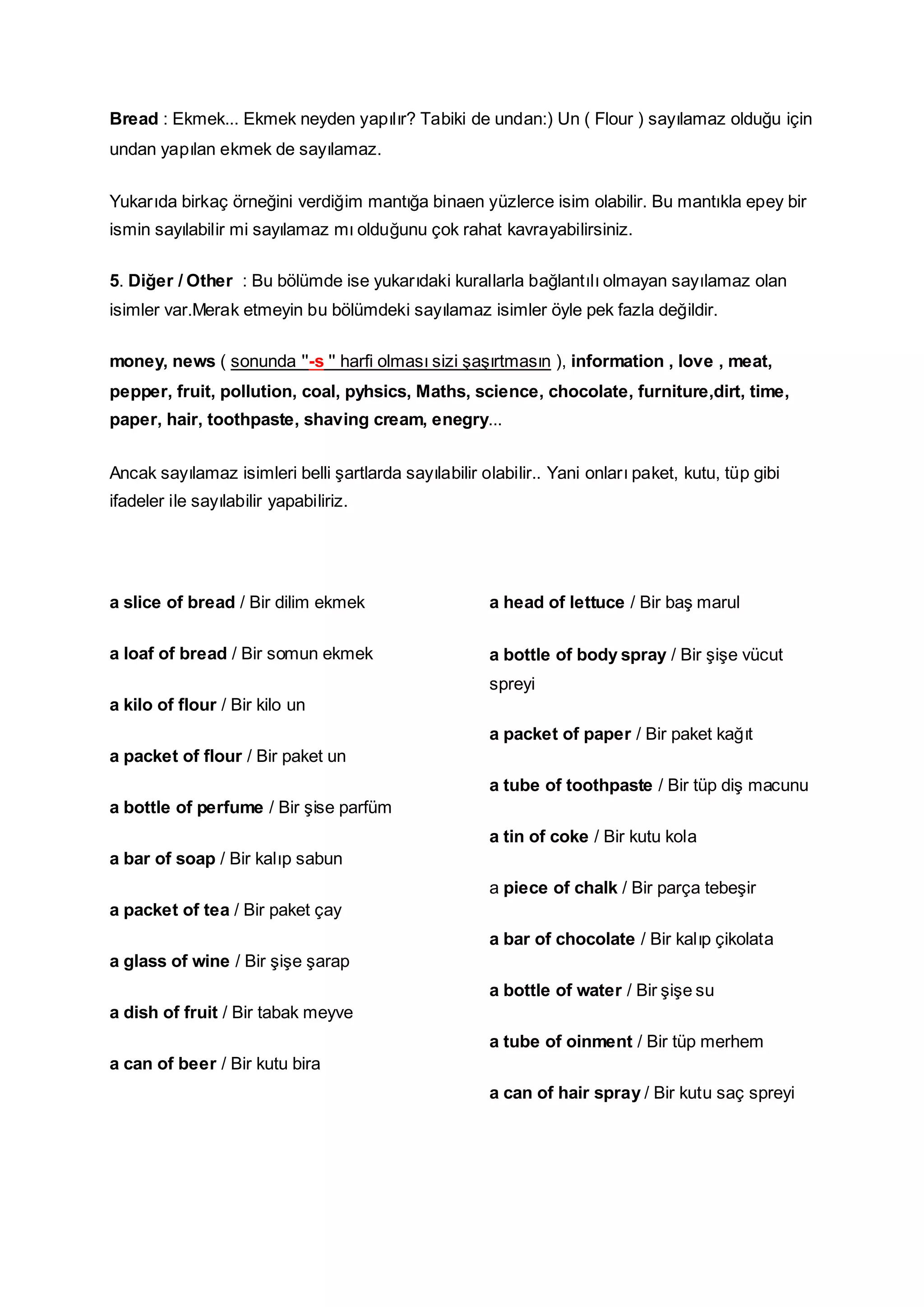 Bread : Ekmek... Ekmek neyden yapılır? Tabiki de undan:) Un ( Flour ) sayılamaz olduğu için
undan yapılan ekmek de sayılamaz.
Yukarıda birkaç örneğini verdiğim mantığa binaen yüzlerce isim olabilir. Bu mantıkla epey bir
ismin sayılabilir mi sayılamaz mı olduğunu çok rahat kavrayabilirsiniz.
5. Diğer / Other : Bu bölümde ise yukarıdaki kurallarla bağlantılı olmayan sayılamaz olan
isimler var.Merak etmeyin bu bölümdeki sayılamaz isimler öyle pek fazla değildir.
money, news ( sonunda ''-s '' harfi olması sizi şaşırtmasın ), information , love , meat,
pepper, fruit, pollution, coal, pyhsics, Maths, science, chocolate, furniture,dirt, time,
paper, hair, toothpaste, shaving cream, enegry...
Ancak sayılamaz isimleri belli şartlarda sayılabilir olabilir.. Yani onları paket, kutu, tüp gibi
ifadeler ile sayılabilir yapabiliriz.
a slice of bread / Bir dilim ekmek
a loaf of bread / Bir somun ekmek
a kilo of flour / Bir kilo un
a packet of flour / Bir paket un
a bottle of perfume / Bir şise parfüm
a bar of soap / Bir kalıp sabun
a packet of tea / Bir paket çay
a glass of wine / Bir şişe şarap
a dish of fruit / Bir tabak meyve
a can of beer / Bir kutu bira
a head of lettuce / Bir baş marul
a bottle of body spray / Bir şişe vücut
spreyi
a packet of paper / Bir paket kağıt
a tube of toothpaste / Bir tüp diş macunu
a tin of coke / Bir kutu kola
a piece of chalk / Bir parça tebeşir
a bar of chocolate / Bir kalıp çikolata
a bottle of water / Bir şişe su
a tube of oinment / Bir tüp merhem
a can of hair spray / Bir kutu saç spreyi
 