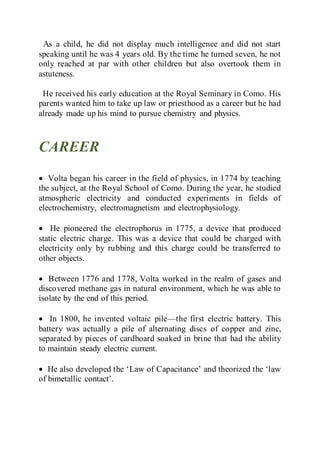 As a child, he did not display much intelligence and did not start
speaking until he was 4 years old. By the time he turned seven, he not
only reached at par with other children but also overtook them in
astuteness.
He received his early education at the Royal Seminary in Como. His
parents wanted him to take up law or priesthood as a career but he had
already made up his mind to pursue chemistry and physics.
CAREER
 Volta began his career in the field of physics, in 1774 by teaching
the subject, at the Royal School of Como. During the year, he studied
atmospheric electricity and conducted experiments in fields of
electrochemistry, electromagnetism and electrophysiology.
 He pioneered the electrophorus in 1775, a device that produced
static electric charge. This was a device that could be charged with
electricity only by rubbing and this charge could be transferred to
other objects.
 Between 1776 and 1778, Volta worked in the realm of gases and
discovered methane gas in natural environment, which he was able to
isolate by the end of this period.
 In 1800, he invented voltaic pile—the first electric battery. This
battery was actually a pile of alternating discs of copper and zinc,
separated by pieces of cardboard soaked in brine that had the ability
to maintain steady electric current.
 He also developed the ‘Law of Capacitance’ and theorized the ‘law
of bimetallic contact’.
 