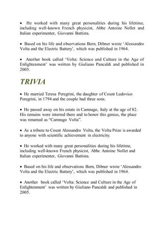  He worked with many great personalities during his lifetime,
including well-known French physicist, Abbe Antoine Nollet and
Italian experimenter, Giovanni Battista.
 Based on his life and observations Bern, Dibner wrote ‘Alessandro
Volta and the Electric Battery’, which was published in 1964.
 Another book called ‘Volta: Science and Culture in the Age of
Enlightenment’ was written by Giuliano Pancaldi and published in
2005.
TRIVIA
 He married Teresa Peregrini, the daughter of Count Ludovico
Peregrini, in 1794 and the couple had three sons.
 He passed away on his estate in Camnago, Italy at the age of 82.
His remains were interred there and to honor this genius, the place
was renamed as “Camnago Volta”.
 As a tribute to Count Alessandro Volta, the Volta Prize is awarded
to anyone with scientific achievement in electricity.
 He worked with many great personalities during his lifetime,
including well-known French physicist, Abbe Antoine Nollet and
Italian experimenter, Giovanni Battista.
 Based on his life and observations Bern, Dibner wrote ‘Alessandro
Volta and the Electric Battery’, which was published in 1964.
 Another book called ‘Volta: Science and Culture in the Age of
Enlightenment’ was written by Giuliano Pancaldi and published in
2005.
 