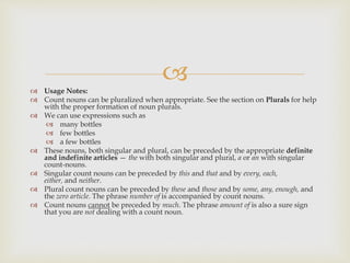  Usage Notes:
 Count nouns can be pluralized when appropriate. See the section on Plurals for help
with the proper formation of noun plurals.
 We can use expressions such as
 many bottles
 few bottles
 a few bottles
 These nouns, both singular and plural, can be preceded by the appropriate definite
and indefinite articles — the with both singular and plural, a or an with singular
count-nouns.
 Singular count nouns can be preceded by this and that and by every, each,
either, and neither.
 Plural count nouns can be preceded by these and those and by some, any, enough, and
the zero article. The phrase number of is accompanied by count nouns.
 Count nouns cannot be preceded by much. The phrase amount of is also a sure sign
that you are not dealing with a count noun.
 