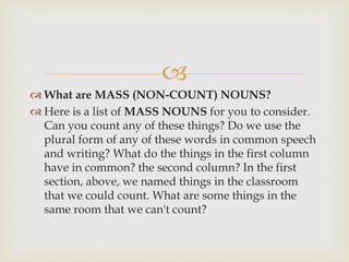 
 What are MASS (NON-COUNT) NOUNS?
 Here is a list of MASS NOUNS for you to consider.
Can you count any of these things? Do we use the
plural form of any of these words in common speech
and writing? What do the things in the first column
have in common? the second column? In the first
section, above, we named things in the classroom
that we could count. What are some things in the
same room that we can't count?
 