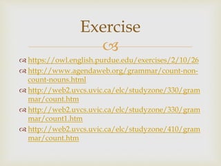 
 https://owl.english.purdue.edu/exercises/2/10/26
 http://www.agendaweb.org/grammar/count-non-
count-nouns.html
 http://web2.uvcs.uvic.ca/elc/studyzone/330/gram
mar/count.htm
 http://web2.uvcs.uvic.ca/elc/studyzone/330/gram
mar/count1.htm
 http://web2.uvcs.uvic.ca/elc/studyzone/410/gram
mar/count.htm
Exercise
 